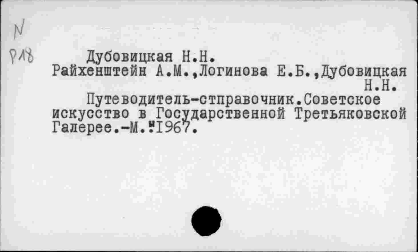 ﻿?Л^ Дубовицкая Н.Н.
Райхенштейн А.М.,Логинова Е.Б.»Дубовицкая
Н.Н»
Путеводитель-стправочник.Советское искусство в Государственной Третьяковской Галерее.-М.“1967.